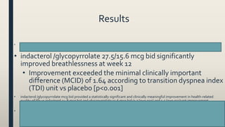 Results
• indacterol /glycopyrrolate 27.5/15.6 mcg bid significantly improved FEV1AUC0-12 h at week 12 vs mono-components [103 mL (indacterol 24.8 mcg
bid) and 88 mL (glycopyrrolate 15.6 mcg bid), respectively; all p<0.001]
• indacterol /glycopyrrolate 27.5/15.6 mcg bid significantly
improved breathlessness at week 12
• Improvement exceeded the minimal clinically important
difference (MCID) of 1.64 according to transition dyspnea index
(TDI) unit vs placebo [p<0.001]
• indacterol /glycopyrrolate mcg bid provided a statistically significant and clinically meaningful improvement in health-related
quality of life vs indacterol 24.8 mcg bid and glycopyrrolate 15.6 mcg bid (1.7 [p=0.019] and 1.5 [p=0.033]unit improvement
according to St. George's respiratory questionnaire (SGRQ), respectively)
• indacterol /glycopyrrolate mcg bid significantly reduced rescue medication use over 12 weeks vs indacterol 24.8 mcg bid and
glycopyrrolate 15.6 mcg bid by 0.33 and 0.5 puffs/day [p<0.05], respectively
52
 