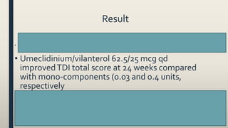 Result
• Umeclidinium/vilanterol 62.5/25 mcg qd significantly improved trough FEV1 = 52 and 95 mL at week 24
compared with mono-components (p=0.004 and p<0.001), respectively
• Umeclidinium/vilanterol 62.5/25 mcg qd
improvedTDI total score at 24 weeks compared
with mono-components (0.03 and 0.4 units,
respectively
• Umeclidinium/vilanterol 62.5/25 mcg qd improved SGRQ total score compared with mono-
components at 24 weeks (0.82 and 0.32 units, respectively)
• Umeclidinium/vilanterol 62.5/25 mcg qd reduced rescue medication use over 24 weeks
compared with Umeclidinium 62.5 mcg qd (0.6 puffs/day [p≤0.001]); however, increased use
with vilanterol 25 mcg qd (0.1 puffs/day [p<0.05]
57
 