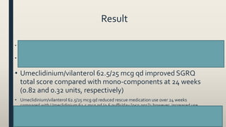 Result
• Umeclidinium/vilanterol 62.5/25 mcg qd significantly improved trough FEV1 = 52 and 95 mL at week 24
compared with mono-components (p=0.004 and p<0.001), respectively
• Umeclidinium/vilanterol 62.5/25 mcg qd improvedTDI total score at 24 weeks compared with
mono-components (0.03 and 0.4 units, respectively
• Umeclidinium/vilanterol 62.5/25 mcg qd improved SGRQ
total score compared with mono-components at 24 weeks
(0.82 and 0.32 units, respectively)
• Umeclidinium/vilanterol 62.5/25 mcg qd reduced rescue medication use over 24 weeks
compared with Umeclidinium 62.5 mcg qd (0.6 puffs/day [p≤0.001]); however, increased use
with vilanterol 25 mcg qd (0.1 puffs/day [p<0.05]
58
 