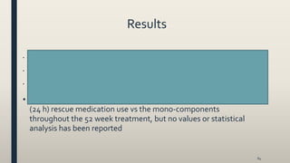 Results
• tiotropium/olodaterol 5/5 mcg qd significantly improved both primary end points and 24 weeks compared with mono-components
(FEV1= 85 and 60 mL for olodaterol 5 mcg qd and tiotropium 5 mcg qd, respectively [all p<0.001]
• tiotropium/olodaterol 5/5 mcg qd significantly improvedTDI score at week 24 compared with mono-components (0.42 units
[p<0.005] and 0.36 units [p<0.05] vs olodaterol 5 mcg qd and tiotropium 5 mcg qd, respectively
• tiotropium/olodaterol 5/5 mcg qd significantly improved SGRQ total score compared with olodaterol 5 mcg qd and tiotropium 5
mcg qd (1.7 units [p<0.01] and 1.2 [p<0.05], respectively)
• tiotropium/olodaterol 5/5 mcg qd reduced the weekly mean daily
(24 h) rescue medication use vs the mono-components
throughout the 52 week treatment, but no values or statistical
analysis has been reported
64
 