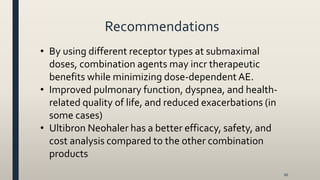 Recommendations
66
• By using different receptor types at submaximal
doses, combination agents may incr therapeutic
benefits while minimizing dose-dependentAE.
• Improved pulmonary function, dyspnea, and health-
related quality of life, and reduced exacerbations (in
some cases)
• Ultibron Neohaler has a better efficacy, safety, and
cost analysis compared to the other combination
products
 