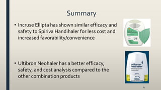 Summary
67
• Incruse Ellipta has shown similar efficacy and
safety to Spiriva Handihaler for less cost and
increased favorability/convenience
• Ultibron Neohaler has a better efficacy,
safety, and cost analysis compared to the
other combination products
 