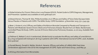 References
68
1) Global Initiative for Chronic Obstructive Lung Disease (GOLD). Pocket Guide to COPD Diagnosis, Management,
and Prevention. Updated 2007 available at www.goldcopd.com
2) Edward Kerwin,Thomas M. Siler, Phillip Korenblat, et al. Efficacy and Safety ofTwice-Daily Glycopyrrolate
Versus Placebo in Patients with COPD:The GEM2 Study. COPD foundation. 9 December 2015; (3) 2; 549-559
3) Beier J, KirstenA, et al. Efficacy and Safety of Aclidinium Bromide Compared to Placebo andTiotropium in
Patients with Moderate-Severe Chronic Obstructive Pulmonary Disease: Results from a 6-Week, Randomized,
Controlled Phase liib Study. COPD: Journal of Chronic Obstructive Pulmonary Dusease. 02 Jul 2013. Available from
pubmed.
4) Feldman G, Maltais F, et al. A randomized, blinded study to evaluate the efficacy and safety of umeclidinium
62.5 mcg compared with tiotropium 18 mcg in patients with COPD. International Journal of COPD. 2016. Available
from pubmed
5) Donald Banerji, Donald A. Mahler, Nicola A. Hanania. Efficacy and safety of LABA/LAMA fixed-dose
combinations approved in the US for the management of COPD.Taylor and Francis Group. 2016 May 30
6) All drug information from Micromedex
 