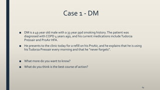 Case 1 - DM
■ DM is a 49 year old male with a 33 year ppd smoking history.The patient was
diagnosed with COPD 4 years ago, and his current medications includeTudorza
Pressair and ProAir HFA.
■ He presents to the clinic today for a refill on his ProAir, and he explains that he is using
hisTudorza Pressair every morning and that he “never forgets”.
■ What more do you want to know?
■ What do you think is the best course of action?
69
 