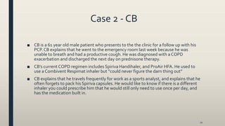 Case 2 - CB
■ CB is a 61 year old male patient who presents to the the clinic for a follow up with his
PCP. CB explains that he went to the emergency room last week because he was
unable to breath and had a productive cough. He was diagnosed with a COPD
exacerbation and discharged the next day on prednisone therapy.
■ CB’s current COPD regimen includes Spiriva Handihaler, and ProAir HFA. He used to
use a Combivent Respimat inhaler but “could never figure the darn thing out”
■ CB explains that he travels frequently for work as a sports analyst, and explains that he
often forgets to pack his Spiriva capsules. He would like to know if there is a different
inhaler you could prescribe him that he would still only need to use once per day, and
has the medication built in.
70
 