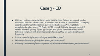 Case 3 - CD
■ CD is a 47 yo Caucasian established patient at the clinic. Patient is a 10 pack smoker
whom had their last Influenza vaccination last year. Patient is classified as a D category
according to the GOLD guidelines. Current medications:ASA 81 mg Qdaily,
amlodipine besylate 10 mg PO Qdaily, HCTZ 25 mg PO Qdaily, lisinopril 40 mg PO
Qdaily, albuterol 90 mcg 2 puffs q4-6hr prn, and spiriva 2 PO inhalationsQdaily.
Patient is compliant with their medication; however, they are using the albuterol
frequently,
– Is there any other information that you would like to have?
– What non-pharmacological options would you recommend?
– According to the new information presented, what medication(s) would you recommend?
72
 