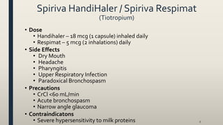 Spiriva HandiHaler / Spiriva Respimat
(Tiotropium)
• Dose
• Handihaler – 18 mcg (1 capsule) inhaled daily
• Respimat – 5 mcg (2 inhalations) daily
• Side Effects
• Dry Mouth
• Headache
• Pharyngitis
• Upper Respiratory Infection
• Paradoxical Bronchospasm
• Precautions
• CrCl <60 mL/min
• Acute bronchospasm
• Narrow angle glaucoma
• Contraindicatons
• Severe hypersensitivity to milk proteins 9
 