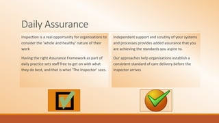 Daily Assurance
Inspection is a real opportunity for organisations to
consider the ‘whole and healthy’ nature of their
work
Having the right Assurance Framework as part of
daily practice sets staff free to get on with what
they do best, and that is what ‘The Inspector’ sees.
Independent support and scrutiny of your systems
and processes provides added assurance that you
are achieving the standards you aspire to.
Our approaches help organisations establish a
consistent standard of care delivery before the
inspector arrives
 