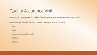 Quality Assurance Visit
Announced, Unannounced, ‘Lite bites’ or Comprehensive, whichever suits your needs
Benchmarking through the ‘Key Lines of Enquiry’ across all domains
◦ Safe
◦ Caring
◦ Responsive to people’s needs
◦ Well led
◦ Effective
 