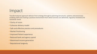 Impact
Transformational approach delivers from strategy through to planning (structures, systems and processes),
enabling staff and creating a positive environment from which services are delivered, regularly reviewed and
standards raised
Clarity of vision
Cohesive delivery model
Safe and effective practice and procedures
Market Positioning
Improved Patient experience
Reduced bank and agency spend
Maximised income generation
Reputational longevity
 