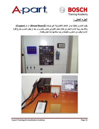 A-part Training & Consultation Academy Page 12
‫العملى‬ ‫الجزء‬:
‫لوحات‬ ‫على‬ ‫االلكترونية‬ ‫التحكم‬ ‫دوائر‬ ‫بتنفيذ‬ ‫المتدرب‬ ‫يقوم‬(Bread Board)‫ال‬ ‫او‬Cupper))
‫فكرة‬ ‫بشرح‬ ‫المدرب‬ ‫يقوم‬ ‫ان‬ ‫بعد‬ ‫و‬ ‫بالمدرب‬ ‫خاص‬ ‫الكترونى‬ ‫معمل‬ ‫خالل‬ ‫من‬ ‫تعمل‬ ‫الدائرة‬ ‫رإية‬ ‫بعد‬ ‫وذلك‬
‫بكفاءة‬ ‫تعمل‬ ‫منه‬ ‫استالمها‬ ‫يتم‬ ‫و‬ ‫تنفيذها‬ ‫المتدرب‬ ‫من‬ ‫يطلب‬ ‫الدائرة‬.
 