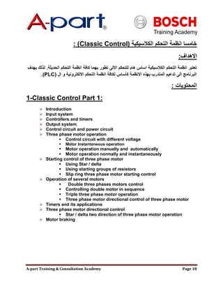 A-part Training & Consultation Academy Page 18
‫الكالسيكية‬ ‫التحكم‬ ‫انظمة‬ ‫خامسا‬(Classic Control: )
‫االهداف‬:
‫الحديثة‬ ‫التحكم‬ ‫انظمة‬ ‫كافة‬ ‫بهما‬ ‫تطور‬ ‫االلى‬ ‫للتحكم‬ ‫هام‬ ‫اساس‬ ‫الكالسيكية‬ ‫التحكم‬ ‫انظمة‬ ‫تعتبر‬.‫يهدف‬ ‫لذلك‬
‫ال‬ ‫و‬ ‫االلكترونية‬ ‫التحكم‬ ‫انظمة‬ ‫لكافة‬ ‫كؤساس‬ ‫االنظمة‬ ‫بهذه‬ ‫المتدرب‬ ‫تدعيم‬ ‫الى‬ ‫البرنامج‬(PLC.)
‫المحتويات‬:
1-Classic Control Part 1:
 Introduction
 Input system
 Controllers and timers
 Output system
 Control circuit and power circuit
 Three phase motor operation
 Control circuit with different voltage
 Motor Instantaneous operation
 Motor operation manually and automatically
 Motor operation normally and instantaneously
 Starting control of three phase motor
 Using Star / delta
 Using starting groups of resistors
 Slip ring three phase motor starting control
 Operation of several motors
 Double three phases motors control
 Controlling double motor in sequence
 Triple three phase motor operation
 Three phase motor directional control of three phase motor
 Timers and its applications
 Three phase motor directional control
 Star / delta two direction of three phase motor operation
 Motor braking
 