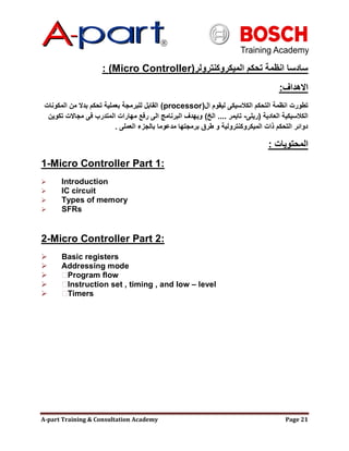A-part Training & Consultation Academy Page 21
‫الميكروكنترولر‬ ‫تحكم‬ ‫انظمة‬ ‫سادسا‬(Micro Controller):
‫االهداف‬:
‫ال‬ ‫ليقوم‬ ‫الكالسيكى‬ ‫التحكم‬ ‫انظمة‬ ‫تطورت‬(processor)‫المكونات‬ ‫من‬ ‫بدال‬ ‫تحكم‬ ‫بعملية‬ ‫للبرمجة‬ ‫القابل‬
‫العادية‬ ‫الكالسيكية‬(‫ريلى‬-‫تايمر‬....‫الخ‬)‫تكوين‬ ‫مجاالت‬ ‫فى‬ ‫المتدرب‬ ‫مهارات‬ ‫رفع‬ ‫الى‬ ‫البرنامج‬ ‫ويهدف‬
‫العملى‬ ‫بالجزء‬ ‫مدعوما‬ ‫برمجتها‬ ‫طرق‬ ‫و‬ ‫الميكروكنترولية‬ ‫ذات‬ ‫التحكم‬ ‫دوائر‬.
‫المحتويات‬:
1-Micro Controller Part 1:
 Introduction
 IC circuit
 Types of memory
 SFRs
2-Micro Controller Part 2:
 Basic registers
 Addressing mode
 Program flow
 Instruction set , timing , and low – level
 Timers
 