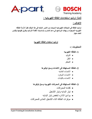 A-part Training & Consultation Academy Page 26
‫ثامنآ‬:‫الكهربائيه‬ ‫الطاقه‬ ‫استخدامات‬ ‫ترشيد‬:
‫االهداف‬:
‫الطاقه‬ ‫آلزمة‬ ‫نظرآ‬ ‫الوقت‬ ‫هذا‬ ‫فى‬ ‫الملحه‬ ‫االمور‬ ‫من‬ ‫أصبحت‬ ‫الكهربائيه‬ ‫المجاالت‬ ‫فى‬ ‫الطاقه‬ ‫ترشيد‬
‫الموجوده‬ ‫الكهربيه‬‫بؤساسيات‬ ‫المتدرب‬ ‫دعم‬ ‫الى‬ ‫البرنامج‬ ‫يهدف‬ ‫و‬‫وقياس‬ ‫تقييمها‬ ‫وطرق‬ ‫الترشيد‬ ‫أنظمة‬
‫منها‬ ‫العائد‬.
‫الكهربيه‬ ‫الطاقه‬ ‫استخدام‬ ‫ترشيد‬
‫المحتويات‬-:
1-‫الكهربيه‬ ‫الطاقه‬
‫التوليد‬
‫النقل‬
‫التحكم‬
2-‫توفيرها‬ ‫وسبل‬ ‫االضاءه‬ ‫فى‬ ‫المستهلكه‬ ‫الطاقه‬
‫العاديه‬ ‫االضاءه‬
‫الموفره‬ ‫االضاءه‬
‫بالليدات‬ ‫االضاءه‬
3-‫توفيرها‬ ‫وسبل‬ ‫الكهربيه‬ ‫المحركات‬ ‫فى‬ ‫المستهلكه‬ ‫الطاقه‬
‫المحركات‬ ‫كفاءة‬
‫التشغيل‬ ‫وتيار‬ ‫البدايه‬ ‫تيار‬
‫البدايه‬ ‫تيار‬ ‫لخفض‬ ‫االداره‬ ‫بوادئ‬
‫للمحركات‬ ‫العادى‬ ‫التشغيل‬ ‫اثناء‬ ‫الطاقه‬ ‫موفرات‬
 