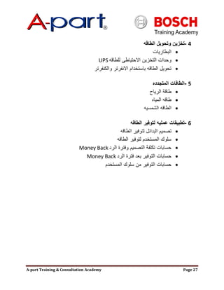 A-part Training & Consultation Academy Page 27
4-‫الطاقه‬ ‫وتحويل‬ ‫تخزين‬
‫البطاريات‬
‫للطاقه‬ ‫االحتياطى‬ ‫التخزين‬ ‫وحدات‬UPS
‫والكنفرتر‬ ‫االنفرتر‬ ‫باستخدام‬ ‫الطاقه‬ ‫تحويل‬
5-‫المتجدده‬ ‫الطاقات‬
‫الرياح‬ ‫طاقة‬
‫المياه‬ ‫طاقه‬
‫الشمسيه‬ ‫الطاقه‬
6-‫الطاقه‬ ‫لتوفير‬ ‫عمليه‬ ‫تطبيقات‬
‫الطاقه‬ ‫لتوفير‬ ‫البدائل‬ ‫تصميم‬
‫الطاقه‬ ‫لتوفير‬ ‫المستخدم‬ ‫سلوك‬
‫الرد‬ ‫وفترة‬ ‫التصميم‬ ‫تكلفة‬ ‫حسابات‬Money Back
‫الرد‬ ‫فترة‬ ‫بعد‬ ‫التوفير‬ ‫حسابات‬Money Back
‫المستخدم‬ ‫سلوك‬ ‫من‬ ‫التوفير‬ ‫حسابات‬
 