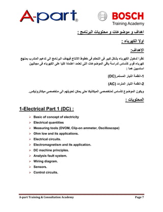 A-part Training & Consultation Academy Page 7
‫البرنامج‬ ‫محتويات‬ ‫و‬ ‫موضوعات‬ ‫و‬ ‫اهداف‬:
‫الكهرباء‬ ‫اوال‬:
‫االهداف‬:
‫بمنهج‬ ‫المتدرب‬ ‫تدعيم‬ ‫الى‬ ‫البرنامج‬ ‫فيهدف‬ ‫االنتاج‬ ‫خطوط‬ ‫فى‬ ‫التحكم‬ ‫فى‬ ‫كبير‬ ‫بشكل‬ ‫الكهرباء‬ ‫لدخول‬ ‫نظرا‬
‫مجاليين‬ ‫فى‬ ‫الكهرباء‬ ‫على‬ ‫كليا‬ ‫اعتمادا‬ ‫تعتمد‬ ‫التى‬ ‫الموضوعات‬ ‫باقى‬ ‫لدراسة‬ ‫كؤساس‬ ‫قوى‬ ‫كهرباء‬
‫هما‬ ‫اساسيين‬:
1-‫المستمر‬ ‫التيار‬ ‫انظمة‬(DC)
2-‫المتردد‬ ‫التيار‬ ‫انظمة‬(AC)
‫ميكاترونيكس‬ ‫متخصصى‬ ‫الى‬ ‫تحويلهم‬ ‫يمكن‬ ‫حتى‬ ‫الميكانيكا‬ ‫لمتخصصى‬ ‫كؤساس‬ ‫الموضوع‬ ‫ويكون‬.
‫المحتويات‬:
1-Electrical Part 1 (DC) :
 Basic of concept of electricity
 Electrical quantities
 Measuring tools (DVOM, Clip-on ammeter, Oscilloscope)
 Ohm low and its applications.
 Electrical circuits.
 Electromagnetism and its application.
 DC machine principles.
 Analysis fault system.
 Wiring diagram.
 Sensors.
 Control circuits.
 