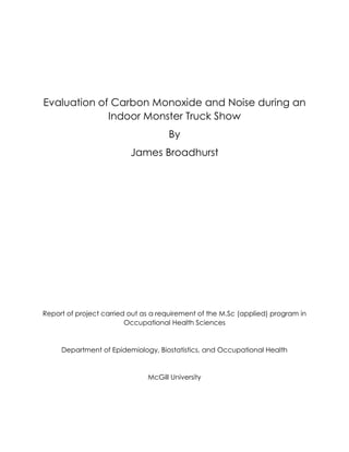 Evaluation of Carbon Monoxide and Noise during an
Indoor Monster Truck Show
By
James Broadhurst
Report of project carried out as a requirement of the M.Sc (applied) program in
Occupational Health Sciences
Department of Epidemiology, Biostatistics, and Occupational Health
McGill University
 