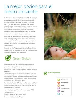 La mejor opción para el
medio ambiente
La iluminación consume alrededor de un 19% de la energía
producida en el mundo. Con el aumento del precio de
la energía eléctrica y la presión para reducir la emisión
de CO2 en todo el mundo, la gente está cada vez más
preocupada por el consumo excesivo y el impacto causado
en el medio ambiente, como el calentamiento global.
Con ello, busca productos eficientes que de algún modo
causen menor impacto o ayuden a preservarlo.
Gran parte de las instalaciones de iluminación del planeta
utiliza tecnologías antiguas y poco eficientes. Invertir en
sistemas de iluminación más eficientes ayuda a reducir el
consumo de energía de manera significativa, además de
ahorrar dinero.
Pensando en ello, Philips lanza la Campaña Green Switch
para incentivar el consumo consciente de energía eléctrica
y preservar el mundo en el que vivimos.



                  Green Switch
Como líder mundial en iluminación, Philips cuenta con
productos verdes y eficientes que son innovadores y
económicos, y tiene el compromiso de reducir el consumo
de energía.
                                                              Áreas Verdes Philips
Además, Philips posee una certificación interna que tiene
como objetivo destacar su línea de productos que brindan
mayor beneficio a los usuarios y al medio ambiente, y los
                                                                                     Eficacia de energía
señala como Productos Verdes Philips.
                                                                                     Sustancias peligrosas
Los Productos Verdes Philips son aquellos que se certifican
internamente y superan en un 10% o más el producto en                                Embalaje

referencia si se los compara:                                                        Vida útil y confiabilidad

• al producto competidor con la misma funcionalidad.
                                                                                     Reciclaje
• a su antecesor.
                                                                                     Peso
• a otros productos de la misma familia.
En una o más áreas Verdes Philips.
 