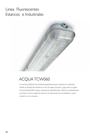 Linea Fluorescentes
Estancos e Industriales




        ACQUA TCW060
        La luminaria ACQUA esta diseñada especialmente para instalarse en ambientes
        donde se necesita alta resistencia contra el ingreso de polvo y agua, tiene un grado
        de hermeticidad IP65. Cuerpo inyectado en policarbonato y difusor en policarbonato
        prismático interior, superficie exterior lisa ofreciendo alta durabilidad y mayor
        resistencia a los impactos.




100
 