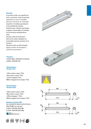 Montaje
La luminaria se fija a una superficie de
techo o pared por medio de grampas
especiales en acero inoxidable
(dos por luminaria) sin necesidad
de perforar el artefacto, garantizando
la hermeticidad del conjunto.
Pantalla interior reflectora (portatubos
y equipos) desmontable sin necesidad
de herramientas, esmaltada blanco
níveo.
Entrada y salida de alimentación
eléctrica (en ambos cabezales) con
prensacables estancos provistos con la
luminaria.
Opcional versión con AP, incluyendo
equipo auxiliar de emergencia
autónomo permanente.




Potencia
2x25W=28W / MASTER TL5 HE ECO
2x36W / MASTER TLD



Dimensiones:
Versión TL5

110mm (ancho cuerpo / TL5).
74mm (altura cuerpo / TL5).
1215mm (longitud / TL5).
800mm (longitud entre anclajes / TL5).



Dimensiones:
Versión TLD
                                                     800
                                                74




136mm (ancho cuerpo / TLD).
90mm (altura cuerpo / TLD).
1270mm (longitud / TLD).
900mm (longitud entre anclajes / TLD).               1215   116

Potencia versión LED
                                                     900
(sin necesidad de balasto auxiliar, directo a
                                                90




220V, 30.000 h de vida útil):
1x22W / MASTER LEDTUBE.
2x 22W / MASTER LEDTUBE.
                                                     1270   136




         IP65
        IP65

                                                                  101
 