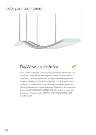 LEDs para uso Interior




        DayWave, luz dinámica
        Philips DayWave representa un nuevo enfoque en el diseño de luminarias para
        oficinas; crea un lenguaje con identidad propio a través del ritmo natural de
        “ondas de luz”, materializando espacios de trabajo inspiradores y placenteros.
        Esto es solo posible con la aplicación de tecnología LEDs. El sistema combina
        luz directa e indirecta aplicable a espacios de salas de reuniones, recepciones,
        oficinas, oficinas ejecutivas, hoteles, restaurantes. Disponible en dos temperaturas
        de color fijas (BPS800/3.000 °K y BPS800/4.000 °K) y tambien en versión luz
        dinámica con variación entre los 3.000 °K y 6.000 °K. (BPS800/3000-6500).
        Vida útil 50.000 h.




104
 