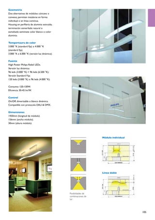 Geometría
Dos alternativas de módulos: cóncavo o
convexo, permiten instalarse en forma
individual o en línea contínua.
Housing en perfilería de aluminio extruído,
terminación esmerilado natural o
esmaltado semimate color blanco o color
aluminio.

Tempertaura de color
3.000 °K (standard fija) o 4.000 °K
(standard fija).
3.000 °K a 6.000 °K (versión luz dinámica).

Fuente
High Power Philips Rebel LEDs.
Versión luz dinámica:
96 leds (3.000 °K) + 96 leds (6.500 °K).
Versión Standard Fija:
120 leds (3.000 °K) o 96 leds (4.000 °K).

Consumo: 120-130W.
Eficiencia: 30-45 lm/W.

Control
On/Off, dimerizable o blanco dinámico.
Compatible con protocolo DALI & DMX.

Dimensiones
1450mm (longitud de módulo).
156mm (ancho módulo).
30mm (altura módulo).




                                                                 Módulo individual




                                                                 Línea doble




                                              Posibilidades de
                                              combinaciones de
                                              luz




                                                                                     105
 