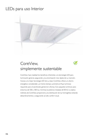 LEDs para uso Interior




        CoreView,
        simplemente sustentable
        CoreView hace realidad los beneficios inherentes a la tecnología LED para
        iluminación general, asegurando una amortización más rápida de su inversión.
        Gracias a la mejor tecnología LED de su clase, CoreView ofrece un ahorro
        energético considerable y, al mismo tiempo, suministra el flujo luminoso
        requerido para el alumbrado general en oficinas. Con paquetes lumínicos para
        entornos de 500 y 300 lux, minimiza la potencia instalada de W/m2. La óptica
        indirecta de CoreView proporciona una distribución de luz homogénea evitando
        deslumbramientos y asegurando así alto confort visual.




106
 