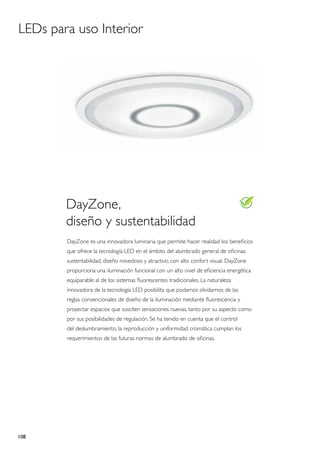 LEDs para uso Interior




        DayZone,
        diseño y sustentabilidad
        DayZone es una innovadora luminaria que permite hacer realidad los beneficios
        que ofrece la tecnología LED en el ámbito del alumbrado general de oficinas:
        sustentabilidad, diseño novedoso y atractivo, con alto confort visual. DayZone
        proporciona una iluminación funcional con un alto nivel de eficiencia energética
        equiparable al de los sistemas fluorescentes tradicionales. La naturaleza
        innovadora de la tecnología LED posibilita que podamos olvidarnos de las
        reglas convencionales de diseño de la iluminación mediante fluorescencia y
        proyectar espacios que susciten sensaciones nuevas, tanto por su aspecto como
        por sus posibilidades de regulación. Se ha tenido en cuenta que el control
        del deslumbramiento, la reproducción y uniformidad cromática cumplan los
        requerimientos de las futuras normas de alumbrado de oficinas.




108
 