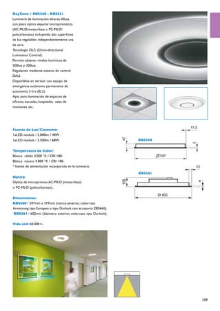 DayZone / BBS560 – BBS561
Luminaria de iluminación directa difusa,
con placa óptica especial microprismática
(AC-MLO/metacrilato o PC-MLO/
policarbonato) incluyendo dos superficies
de luz regulables independientemente una
de otra.
Tecnología OLC (Omni-directional
Luminance Control).
Permite obtener niveles lumínicos de
500lux y 300lux .
Regulación mediante sistema de control
DALI.
Disponibles en versión con equipo de
emergencia autónomo permanente de
autonomía 3 hrs (EL3).
Apta para iluminación de espacios de
oficinas, escuelas, hospitales, salas de
reuniones, etc.




Fuente de Luz/Consumo:
1xLED module / 2.000lm / 40W .
1xLED module / 3.500lm / 68W.                                  BBS560


Temperatura de Color:
Blanco cálido 3.000 °K / CRI >80.
Blanco neutro 4.000 °K / CRI >80.
* fuente de alimentación incorporada en la luminaria.
                                                               BBS561
Optica:
Optica de microprismas AC-MLO (metacrilato)
o PC-MLO (policarbonato)..


Dimensiones:
BBS560 / 597mm x 597mm (marco exterior, cielorraso
Armstrong tipo Europeo o tipo Durlock con accesorio ZBS460).
BBS561 / 602mm (diámetro exterior, cielorraso tipo Durlock).

Vida útil: 50.000 h .




                                                                        109
 