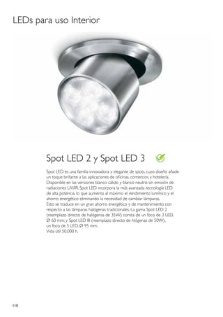 LEDs para uso Interior




        Spot LED 2 y Spot LED 3
        Spot LED es una familia innovadora y elegante de spots, cuyo diseño añade
        un toque brillante a las aplicaciones de oficinas. comercios y hotelería.
        Disponible en las versiones blanco cálido y blanco neutro sin emisión de
        radiaciones UV/IR. Spot LED incorpora la más avanzada tecnología LED
        de alta potencia, lo que aumenta al máximo el rendimiento lumínico y el
        ahorro energético eliminando la necesidad de cambiar lámparas.
        Esto se traduce en un gran ahorro energético y de mantenimiento con
        respecto a las lámparas halógenas tradicionales. La gama Spot LED 2
        (reemplazo directo de halógenas de 35W) consta de un foco de 3 LED,
        Ø 60 mm; y Spot LED III (reemplazo directo de hlógenas de 50W),
        un foco de 5 LED, Ø 95 mm.
        Vida útil 50.000 h.




110
 