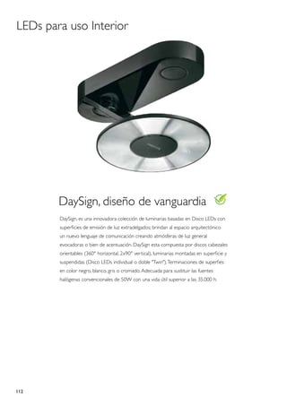 LEDs para uso Interior




        DaySign, diseño de vanguardia
        DaySign, es una innovadora colección de luminarias basadas en Disco LEDs con
        superficies de emisión de luz extradelgados; brindan al espacio arquitectónico
        un nuevo lenguaje de comunicación creando atmósferas de luz general
        evocadoras o bien de acentuación. DaySign esta compuesta por discos cabezales
        orientables (360° horizontal, 2x90° vertical), luminarias montadas en superficie y
        suspendidas (Disco LEDs individual o doble "Twin"). Terminaciones de superfies
        en color negro, blanco, gris o cromado. Adecuada para sustituir las fuentes
        halógenas convencionales de 50W con una vida útil superior a las 35.000 h.




112
 