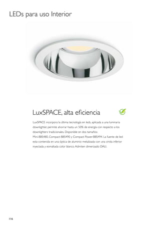 LEDs para uso Interior




        LuxSPACE, alta eficiencia
        LuxSPACE incorpora la última tecnología en leds, aplicada a una luminaria
        downlighter, permite ahorrar hasta un 50% de energía con respecto a los
        downlighters tradicionales. Disponible en dos tamaños:
        Mini-BBS480, Compact-BBS490 y Compact Power-BBS494. La fuente de led
        esta contenida en una óptica de aluminio metalizada con una virola inferior
        inyectada y esmaltada color blanco. Admiten dimerizado DALI.




116
 