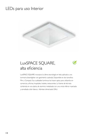 LEDs para uso Interior




        LuxSPACE SQUARE,
        alta eficiencia
        LuxSPACE SQUARE incorpora la última tecnología en leds, aplicada a una
        luminaria downlighter con geometría cuadrada. Disponible en dos tamaños:
        Mini y Compact. Sus cualidades lumínicas los hacen aptos para utilizarlos en
        comercios, oficinas, hospitales, hoteles, restaurantes. La fuente de led esta
        contenida en una óptica de aluminio metalizada con una virola inferior inyectada
        y esmaltada color blanco. Admiten dimerizado DALI.




118
 