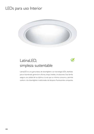 LEDs para uso Interior




        LatinaLED,
        simpleza sustentable
        LatinaLED es una gama básica de downlighters con tecnología LEDs, diseñada
        para el alumbrado general en oficinas, shops, hoteles, circulaciones. Esta familia
        asegura una calidad de luz óptima a la vez que un mínimo consumo y permite
        sustituir a los downlighters tradicionales de lámparas fluorescentes compactas.




120
 