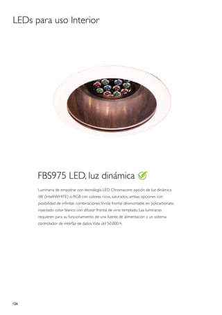 LEDs para uso Interior




      FBS975 LED, luz dinámica
      Luminaria de empotrar con tecnología LED Chromacore; opción de luz dinámica
      iW (IntelliWHITE) o RGB con colores ricos, saturados; ambas opciones con
      posibilidad de infinitas combinaciones. Virola frontal desmontable en policarbonato
      inyectado color blanco con difusor frontal de virio templado. Las luminarias
      requieren para su funcionamiento de una fuente de alimentación y un sistema
      controlador de interfaz de datos. Vida útil 50.000 h.




126
 