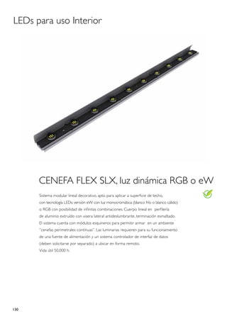 LEDs para uso Interior




      CENEFA FLEX SLX, luz dinámica RGB o eW
      Sistema modular lineal decorativo, apto para aplicar a superficie de techo,
      con tecnología LEDs; versión eW con luz monocromática (blanco frío o blanco cálido)
      o RGB con posibilidad de infinitas combinaciones. Cuerpo lineal en perfilería
      de aluminio extruído con visera lateral antideslumbrante, terminación esmaltado.
      El sistema cuenta con módulos esquineros para permitir armar en un ambiente
      “cenefas perimetrales contínuas”. Las luminarias requieren para su funcionamiento
      de una fuente de alimentación y un sistema controlador de interfaz de datos
      (deben solicitarse por separado) a ubicar en forma remoto.
      Vida útil 50.000 h.




130
 