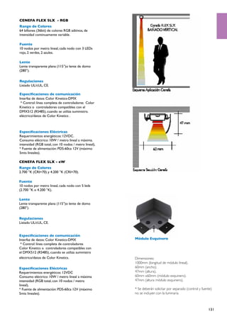 CENEFA FLEX SLX - RGB
Rango de Colores
64 billones (36bit) de colores RGB aditivos, de
intensidad continuamente variable.

Fuente
10 nodos por metro lineal, cada nodo con 3 LEDs
rojo, 2 verdes, 2 azules.

Lente
Lente transparente plana (115°)o lente de domo
(280°).

Regulaciones
Listado UL/cUL, CE.

Especificaciones de comunicación
Interfaz de datos: Color Kinetics-DMX
 * Control: línea completa de controladores Color
Kinetics o controladores compatibles con el
DMX512 (RS485), cuando se utiliza suministro.
eléctrico/datos de Color Kinetics .



Especificaciones Eléctricas
Requerimientos energéticos: 12VDC.
Consumo eléctrico: 10W / metro lineal a máxima.
intensidad (RGB total, con 10 nodos / metro lineal),
* Fuente de alimentación: PDS-60ca 12V (máximo
5mts lineales).

CENEFA FLEX SLX - eW
Rango de Colores
2.700 °K (CRI=70) y 4.200 °K (CRI=70).

Fuente
10 nodos por metro lineal, cada nodo con 5 leds
(2.700 °K o 4.200 °K).

Lente
Lente transparente plana (115°)o lente de domo
(280°).

Regulaciones
Listado UL/cUL, CE.


Especificaciones de comunicación
Interfaz de datos: Color Kinetics-DMX                  Módulo Esquinero
 * Control: línea completa de controladores
Color Kinetics o controladores compatibles con
el DMX512 (RS485), cuando se utiliza suministro
eléctrico/datos de Color Kinetics.                     Dimensiones:
                                                       1000mm (longitud de módulo lineal).
Especificaciones Eléctricas                            60mm (ancho).
Requerimientos energéticos: 12VDC                      47mm (altura).
Consumo eléctrico: 10W / metro lineal a máxima         60mm x60mm (módulo esquinero).
intensidad (RGB total, con 10 nodos / metro            47mm (altura módulo esquinero).
lineal),
* Fuente de alimentación: PDS-60ca 12V (máximo         * Se deberán solicitar por separado (control y fuente)
5mts lineales).                                        no se incluyen con la luminaria



                                                                                                          131
 