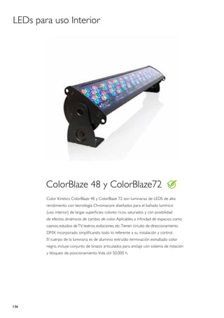 LEDs para uso Interior




        ColorBlaze 48 y ColorBlaze72
        Color Kinetics ColorBlaze 48 y ColorBlaze 72 son luminarias de LEDS de alto
        rendimiento con tecnología Chromacore diseñados para el bañado lumínico
        (uso interior) de largas superficies: colores ricos, saturados y con posibilidad
        de efectos dinámicos de cambio de color. Aplicables a infinidad de espacios como
        casinos, estudios de TV, teatros, exibiciones, etc. Tienen circuito de direccionamiento
        DMX incorporado simplificando todo lo referente a su instalación y control.
        El cuerpo de la luminaria es de aluminio extruído terminación esmaltado color
        negro, incluye conjunto de brazos articulados para anclaje con sistema de rotación
        y bloqueo de posicionamiento. Vida útil 50.000 h.




136
 