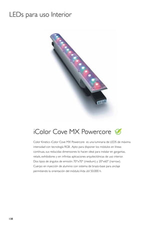 LEDs para uso Interior




        iColor Cove MX Powercore
        Color Kinetics iColor Cove MX Powercore es una luminaria de LEDS de máxima
        intensidad con tecnología RGB . Apto para disponer los módulos en líneas
        contínuas, sus reducidas dimensiones lo hacen ideal para instalar en gargantas,
        retails, exhibidores y en infinitas aplicaciones arquitectónicas de uso interior.
        Dos tipos de ángulos de emisión: 70°x70° (medium) y 20°x60° (narrow).
        Cuerpo en inyección de aluminio con sistema de brazo-base para anclaje
        permitiendo la orientación del módulo. Vida útil 50.000 h.




138
 
