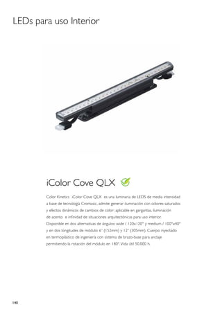 LEDs para uso Interior




        iColor Cove QLX
        Color Kinetics iColor Cove QLX es una luminaria de LEDS de media intensidad
        a base de tecnología Cromasic, admite generar iluminación con colores saturados
        y efectos dinámicos de cambios de color; aplicable en gargantas, iluminación
        de acento e infinidad de situaciones arquitectónicas para uso interior.
        Disponible en dos alternativas de ángulos: wide / 120x120° y medium / 100°x40°
        y en dos longitudes de módulo: 6” (152mm) y 12” (305mm). Cuerpo inyectado
        en termoplástico de ingeniería con sistema de brazo-base para anclaje
        permitiendo la rotación del módulo en 180°. Vida útil 50.000 h.




140
 