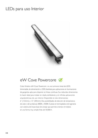LEDs para uso Interior




        eW Cove Powercore
        Color Kinetics eW Cove Powercore es una luminaria lineal de LEDS
        dimerizable, de alimentación a 220V, diseñada para aplicaciones en iluminaciones
        de gargantas apta para disponer en líneas contínuas. Sus reducidas dimensiones
        lo hacen ideal para instalar en retails, exhibidores y en infinitas aplicaciones
        arquitectónicas de uso interior. Disponible en dos dimensiones:
        6” (152mm) y 12” (305mm). Dos posibilidades de elección de temperatura
        de color ( de luz blanca): 2800K y 4200K. Cuerpo en termoplástico de ingeniería
        con sistema de brazo-base de anclaje que permite orientar el módulo
        en una forma muy simple. Vida útil 50.000 h.




144
 