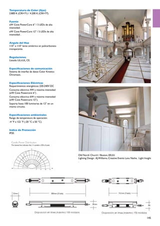 Temperatura de Color (fijas)
2.800 K (CRI=71) / 4.200 K (CRI=77).


Fuente
eW Cove PowerCore 6” / 3 LEDs de alta
intensidad.
eW Cove PowerCore 12” / 5 LEDs de alta
intensidad .


Angulo del Haz
110° x 110° lente simétrico en policarbonato
transparente.


Regulaciones
Listado UL/cUL, CE.


Especificaciones de comunicación
Sistema de interfaz de datos Color Kinetics
Chromasic.


Especificaciones Eléctricas
Requerimientos energéticos: 220-240V DC
Consumo eléctrico 4W a máxima intensidad
(eW Cove Powercore 6”) .
Consumo eléctrico 6W a máxima intensidad
(eW Cove Powercore 12”).
Soporta hasta 100 luminarias de 12” en un
mismo circuito.


Especificaciones ambientales
Rango de temperatura de operación:
-4 °F a 122 °F (-20 °C a 50 °C).


Indice de Protección
IP20.




                                               Old North Church / Boston, EEUU.
                                               Lighting Design:  AJ Williams, Creative Events Lana Nathe,  Light Insight
                                               .




                                                                                                                   145
 