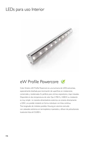 LEDs para uso Interior




        eW Profile Powercore
        Color Kinetics eW Profile Powercore es una luminaria de LEDS extrachata,
        especialmente diseñada para iluminación de superficies en instalaciones
        comerciales y residensiales. Es perfecta para vitrinas, expositores y bajo mesadas.
        Disponible en dos temperaturas de color fijas 2.700 K y 4.000 K; su instalación
        es muy simple no necesita alimentadores externos, se conecta directamente
        a 220V y es posible instalarlo en forma individual o en línea contínua.
        Tres longitudes de módulos posibles. Housing en aluminio extruído
        con cabezales extremos en termoplástico inyectados y difusor de policarbonato
        traslúcido. Vida útil 55.000 h.




146
 