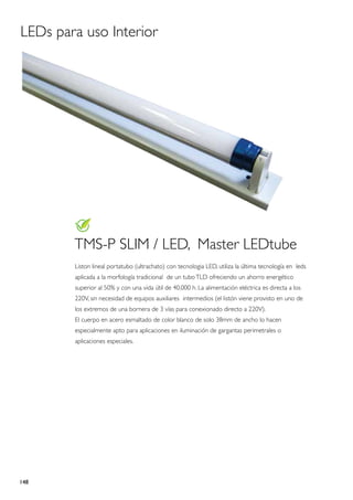 LEDs para uso Interior




        TMS-P SLIM / LED, Master LEDtube
        Liston lineal portatubo (ultrachato) con tecnologia LED, utiliza la última tecnología en leds
        aplicada a la morfología tradicional de un tubo TLD ofreciendo un ahorro energético
        superior al 50% y con una vida útil de 40.000 h. La alimentación eléctrica es directa a los
        220V, sin necesidad de equipos auxiliares intermedios (el listón viene provisto en uno de
        los extremos de una bornera de 3 vías para conexionado directo a 220V).
        El cuerpo en acero esmaltado de color blanco de solo 38mm de ancho lo hacen
        especialmente apto para aplicaciones en iluminación de gargantas perimetrales o
        aplicaciones especiales.




148
 