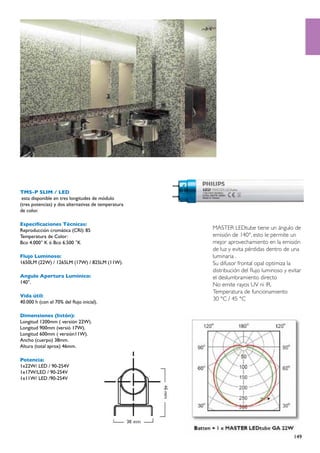 TMS-P SLIM / LED
 esta disponible en tres longitudes de módulo
(tres potencias) y dos alternativas de temperatura
de color.

Especificaciones Técnicas:
Reproducción cromática (CRI): 85                     MASTER LEDtube tiene un ángulo de
Temperatura de Color:                                emisión de 140°, esto le permite un
Bco 4.000° K ó Bco 6.500 °K                          mejor aprovechamiento en la emisión
                                                     de luz y evita pérdidas dentro de una
Flujo Luminoso:                                      luminaria .
1650LM (22W) / 1265LM (17W) / 825LM (11W).           Su difusor frontal opal optimiza la
                                                     distribución del flujo luminoso y evitar
Angulo Apertura Lumínico:                            el deslumbramiento directo
140°.
                                                     No emite rayos UV ni IR.
                                                     Temperatura de funcionamiento
Vida útil:
                                                     30 °C / 45 °C
40.000 h (con el 70% del flujo inicial).

Dimensiones (listón):
Longitud 1200mm ( versión 22W).
Longitud 900mm (versió 17W).
Longitud 600mm ( versión11W).
Ancho (cuerpo) 38mm.
Altura (total aprox) 46mm.

Potencia:
1x22W/ LED / 90-254V
1x17W/LED / 90-254V
1x11W/ LED /90-254V




                                                                                         149
 