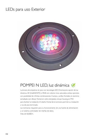 LEDs para uso Exterior




        POMPEI N LED, luz dinámica
        Luminaria de empotrar en piso con tecnología LED Chromacore; opción de luz
        dinámica iW (IntelliWHITE) o RGB con colores ricos, saturados; ambas opciones
        con posibilidad de infinitas combinaciones. Cuerpo y anillos frontales en aluminio
        esmaltado con difusor frontal en vidrio templado, incluye housing en PVC
        para facilitar la instalación. El diseño frontal de la luminaria permite su instalación
        a ras de piso terminado.
        Las luminarias requieren para su funcionamiento de una fuente de alimentación
        y un sistema controlador de interfaz de datos.
        Vida útil 50.000 h.




152
 
