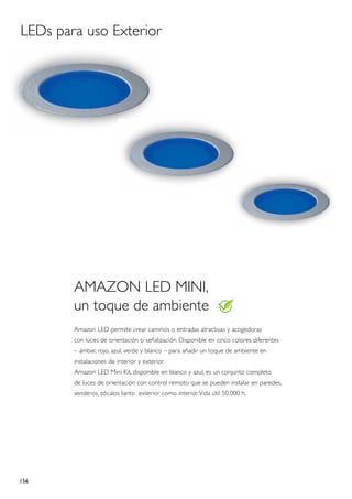 LEDs para uso Exterior




        Amazon LED MINI,
        un toque de ambiente
        Amazon LED permite crear caminos o entradas atractivas y acogedoras
        con luces de orientación o señalización. Disponible en cinco colores diferentes
        – ámbar, rojo, azul, verde y blanco – para añadir un toque de ambiente en
        instalaciones de interior y exterior.
        Amazon LED Mini Kit, disponible en blanco y azul, es un conjunto completo
        de luces de orientación con control remoto que se pueden instalar en paredes,
        senderos, zócalos tanto exterior como interior. Vida útil 50.000 h.




156
 