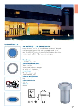 La gama Amazon LED
                     LED MINI BBC211 / LED MINI KIT BBC211
                     Cuerpo en aluminio color gris con difusor frontal en policarbonato, Disponible
                     en versión individual (BBC211) o en Kit de 10 luminarias (BBC211 KIT).
                     La versión BBC211 KIT incluye 10 unidades (luminarias), transformador, control
                     remoto, pila, cable de 20mts y 22 conectores de ajuste rápido.



                     Tipo de Led:
                     1 x SMD LED-HB (alto brillo).
                     Especificaciones eléctricas:
                     Tensión 220V / 9V.
                     Consumo 0.25W (luminaria individual).
                     3W (versión Kit / 10 unidades).
                     Dimensiones:
                     28mm (diámetro exterior).
                     35mm (profundidad total).
                     Grado de Hermeticidad:
                     IP65.
                     Seguridad Eléctrica:
                     Clase III.
                     Vida útil:
                     50.000 h.




                                                                                                      157
 