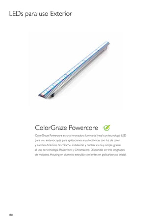 LEDs para uso Exterior




         ColorGraze Powercore
         ColorGraze Powercore es una innovadora luminaria lineal con tecnología LED
         para uso exterior, apta para aplicaciones arquitectónicas con luz de color
         y cambio dinámico de color. Su instalación y control es muy simple gracias
         al uso de tecnología Powercore y Chromacore. Disponible en tres longitudes
         de módulos. Housing en aluminio extruído con lentes en policarbonato cristal.




158
 