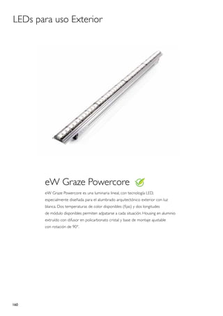 LEDs para uso Exterior




       eW Graze Powercore
       eW Graze Powercore es una luminaria lineal, con tecnología LED,
       especialmente diseñada para el alumbrado arquitectónico exterior con luz
       blanca. Dos temperaturas de color disponibles (fijas) y dos longitudes
       de módulo disponibles permiten adpatarse a cada situación. Housing en aluminio
       extruído con difusor en policarbonato cristal y base de montaje ajustable
       con rotación de 90°.




160
 